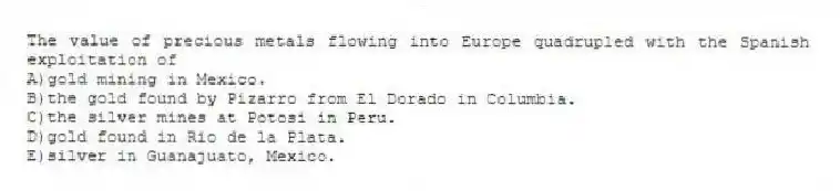 The value of precious metals flowing into Europe quadrupled with the Spanish exploitation of
A)gold mining in Mexico.
B)the gold found by Pizarro from El Dorado in Columbia.
C)the silver mines at Potosi in Peru.
D)gold found in Rio de la Plata.
E)silver in Guanajuato, Mexico.