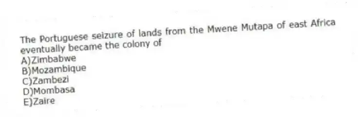 The Portuguese seizure of lands from the Mwene Mutapa of east Africa eventually became the colony of
A)Zimbabwe
B)Mozambique
C)Zambezi
D)Mombasa
E)Zaire