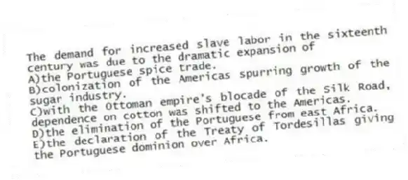 The demand for increased slave labor in the sixteenth century was due to the dramatic expansion of
A)the Portuguese spice trade.
B)colonization of the Americas spurring growth of the sugar industry.
C)with the Ottoman empire's blocade of the Silk Road, dependence on cotton was shifted to the Americas.
D)the elimination of the Portuguese from east Africa.
E)the declaration of the Treaty of Tordesillas giving the Portuguese dominion over Africa.