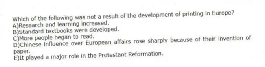 Which of the following was not a result of the development of printing in Europe?
A)Research and learning increased.
B)Standard textbooks were developed.
C)More people began to read.
D)Chinese influence over European affairs rose sharply because of their invention of paper.
E)It played a major role in the Protestant Reformation.