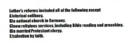 Luther's reforms included all of the following except
A)clerical celibacy.
B)a national church in Germany.
C)new religious services, including Bible reading and preaching.
D)a married Protestant clergy.
E)salvation by faith.