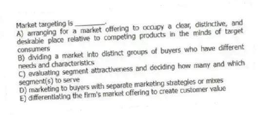 Market targeting is ________.
A) arranging for a market offering to occupy a clear, distinctive, and desirable place relative to competing products in the minds of target consumers
B) dividing a market into distinct groups of buyers who have different needs and characteristics
C) evaluating segment attractiveness and deciding how many and which segment(s) to serve
D) marketing to buyers with separate marketing strategies or mixes
E) differentiating the firm's market offering to create customer value