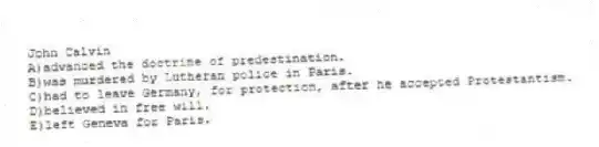 John Calvin
A)advanced the doctrine of predestination.
B)was murdered by Lutheran police in Paris.
C)had to leave Germany, for protection, after he accepted Protestantism.
D)believed in free will.
E)left Geneva for Paris.
