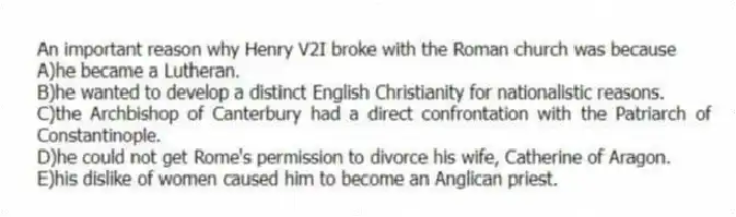 An important reason why Henry V2I broke with the Roman church was because
A)he became a Lutheran.
B)he wanted to develop a distinct English Christianity for nationalistic reasons.
C)the Archbishop of Canterbury had a direct confrontation with the Patriarch of Constantinople.
D)he could not get Rome's permission to divorce his wife, Catherine of Aragon.
E)his dislike of women caused him to become an Anglican priest.
