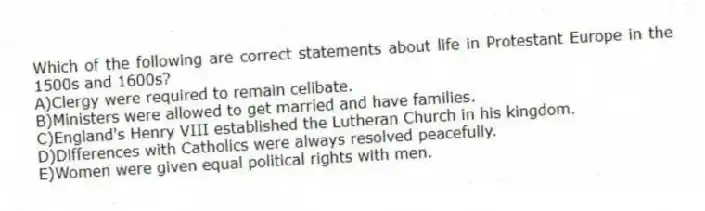 Which of the following are correct statements about life in Protestant Europe in the 1500s and 1600s?
A)Clergy were required to remain celibate.
B)Ministers were allowed to get married and have families.
C)England's Henry VIII established the Lutheran Church in his kingdom.
D)Differences with Catholics were always resolved peacefully.
E)Women were given equal political rights with men.