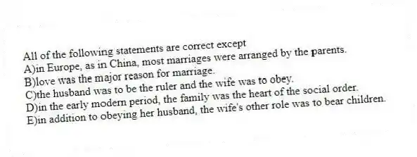 All of the following statements are correct except
A)in Europe, as in China, most marriages were arranged by the parents.
B)love was the major reason for marriage.
C)the husband was to be the ruler and the wife was to obey.
D)in the early modern period, the family was the heart of the social order.
E)in addition to obeying her husband, the wife's other role was to bear children.