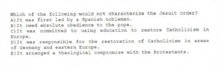Which of the following would not characterize the Jesuit order?
A)It was first led by a Spanish nobleman.
B)It owed absolute obedience to the pope.
C)It was committed to using education to restore Catholicism in Europe.
D)It was responsible for the restoration of Catholicism in areas of Germany and eastern Europe.
E)It arranged a theological compromise with the Protestants.