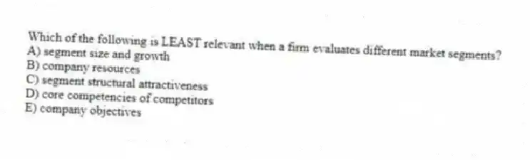 Which of the following is LEAST relevant when a firm evaluates different market segments?
A) segment size and growth
B) company resources
C) segment structural attractiveness
D) core competencies of competitors
E) company objectives