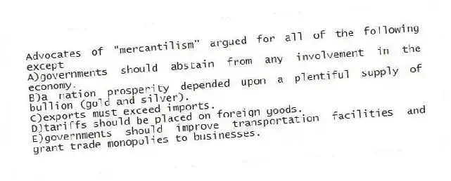 Advocates of "mercantilism" argued for all of the following except
A)governments should abstain from any involvement in the economy.
B)a nation prosperity depended upon a plentiful supply of bullion (gold and silver).
C)exports must exceed imports.
D)tariffs should be placed on foreign goods.
E)governments should improve transportation facilities and grant trade monopolies to businesses.