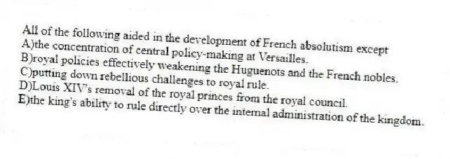 All of the following aided in the development of French absolutism except
A)the concentration of central policy-making at Versailles.
B)royal policies effectively weakening the Huguenots and the French nobles.
C)putting down rebellious challenges to royal rule.
D)Louis XIV's removal of the royal princes from the royal council.
E)the king's ability to rule directly over the internal administration of the kingdom.