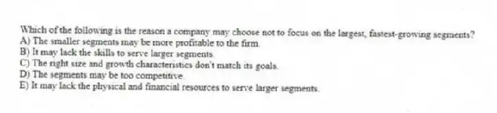 Which of the following is the reason a company may choose not to focus on the largest, fastest-growing segments?
A) The smaller segments may be more profitable to the firm.
B) It may lack the skills to serve larger segments.
C) The right size and growth characteristics don't match its goals.
D) The segments may be too competitive.
E) It may lack the physical and financial resources to serve larger segments.
