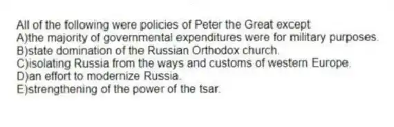 All of the following were policies of Peter the Great except
A)the majority of governmental expenditures were for military purposes.
B)state domination of the Russian Orthodox church.
C)isolating Russia from the ways and customs of western Europe.
D)an effort to modernize Russia.
E)strengthening of the power of the tsar.