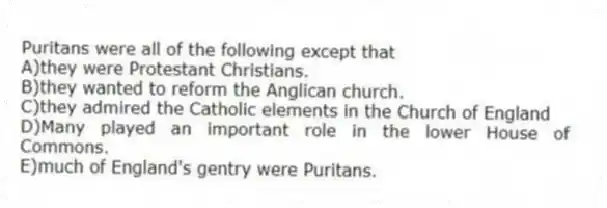 Puritans were all of the following except that
A)they were Protestant Christians.
B)they wanted to reform the Anglican church.
C)they admired the Catholic elements in the Church of England
D)Many played an important role in the lower House of Commons.
E)much of England's gentry were Puritans.