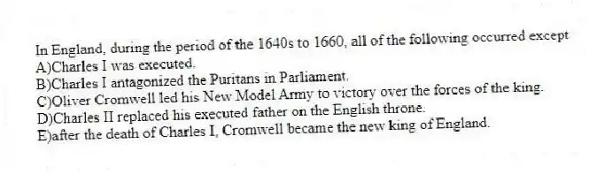 In England, during the period of the 1640s to 1660, all of the following occurred except
A)Charles I was executed.
B)Charles I antagonized the Puritans in Parliament.
C)Oliver Cromwell led his New Model Army to victory over the forces of the king.
D)Charles II replaced his executed father on the English throne.
E)after the death of Charles I, Cromwell became the new king of England.