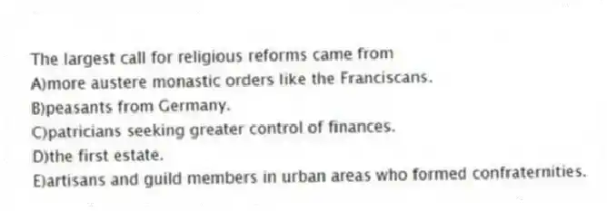 The largest call for religious reforms came from
A)more austere monastic orders like the Franciscans.
B)peasants from Germany.
C)patricians seeking greater control of finances.
D)the first estate.
E)artisans and guild members in urban areas who formed confraternities.