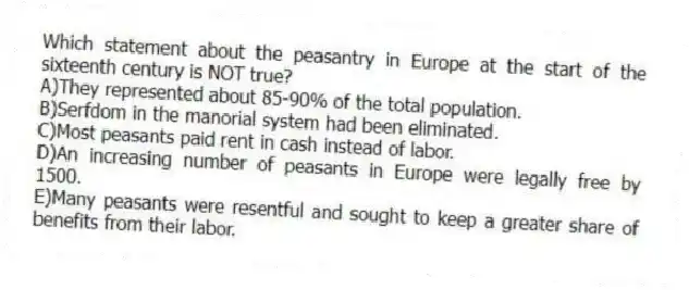 Which statement about the peasantry in Europe at the start of the sixteenth century is NOT true?
A)They represented about 85-90% of the total population.
B)Serfdom in the manorial system had been eliminated.
C)Most peasants paid rent in cash instead of labor.
D)An increasing number of peasants in Europe were legally free by 1500.
E)Many peasants were resentful and sought to keep a greater share of benefits from their labor.