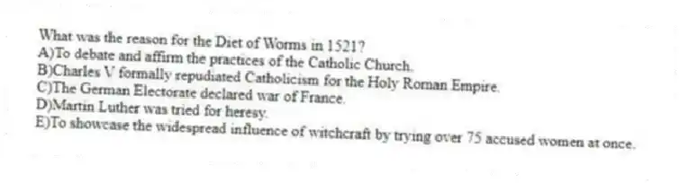 What was the reason for the Diet of Worms in 1521?
A)To debate and affirm the practices of the Catholic Church.
B)Charles V formally repudiated Catholicism for the Holy Roman Empire.
C)The German Electorate declared war of France.
D)Martin Luther was tried for heresy.
E)To showcase the widespread influence of witchcraft by trying over 75 accused women at once.