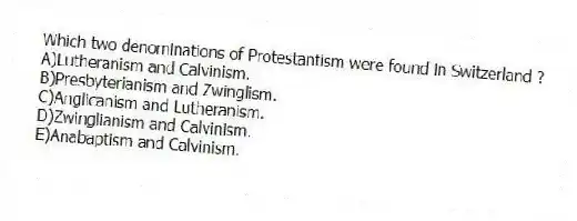 Which two denominations of Protestantism were found in Switzerland ?
A)Lutheranism and Calvinism.
B)Presbyterianism and Zwinglism.
C)Anglicanism and Lutheranism.
D)Zwinglianism and Calvinism.
E)Anabaptism and Calvinism.