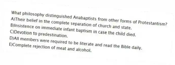 What philosophy distinguished Anabaptists from other forms of Protestantism?
A)Their belief in the complete separation of church and state.
B)Insistence on immediate infant baptism in case the child died.
C)Devotion to predestination.
D)All members were required to be literate and read the Bible daily.
E)Complete rejection of meat and alcohol.