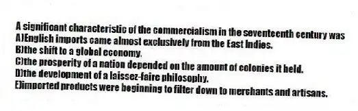 A significant characteristic of the commercialism in the seventeenth century was
A)English imports came almost exclusively from the East Indies.
B)the shift to a global economy.
C)the prosperity of a nation depended on the amount of colonies it held.
D)the development of a laissez-faire philosophy.
E)imported products were beginning to filter down to merchants and artisans.