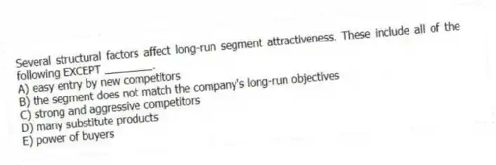 Several structural factors affect long-run segment attractiveness. These include all of the following EXCEPT ________.
A) easy entry by new competitors
B) the segment does not match the company's long-run objectives
C) strong and aggressive competitors
D) many substitute products
E) power of buyers
