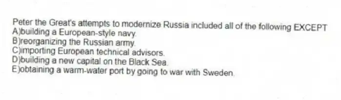 Peter the Great's attempts to modernize Russia included all of the following EXCEPT
A)building a European-style navy.
B)reorganizing the Russian army.
C)importing European technical advisors.
D)building a new capital on the Black Sea.
E)obtaining a warm-water port by going to war with Sweden.