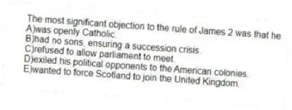 The most significant objection to the rule of James 2 was that he
A)was openly Catholic.
B)had no sons, ensuring a succession crisis.
C)refused to allow parliament to meet.
D)exiled his political opponents to the American colonies.
E)wanted to force Scotland to join the United Kingdom.