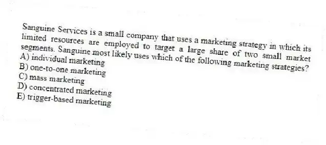 Sanguine Services is a small company that uses a marketing strategy in which its limited resources are employed to target a large share of two small market segments. Sanguine most likely uses which of the following marketing strategies?
A) individual marketing
B) one-to-one marketing
C) mass marketing
D) concentrated marketing
E) trigger-based marketing