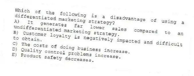Which of the following is a disadvantage of using a differentiated marketing strategy?
A) It generates far lower sales compared to an undifferentiated marketing strategy.
B) Customer loyalty is negatively impacted and difficult to obtain.
C) The costs of doing business increase.
D) Quality control problems increase.
E) Product safety decreases.