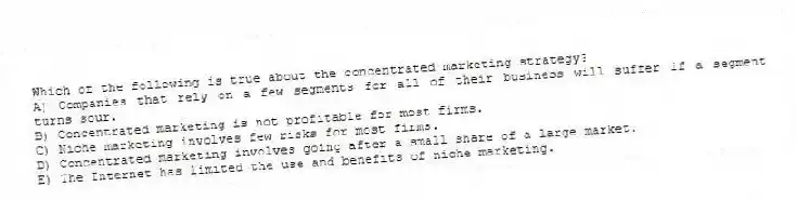 Which of the following is true about the concentrated marketing strategy?
A) Companies that rely on a few segments for all of their business will suffer if a segment turns sour.
B) Concentrated marketing is not profitable for most firms.
C) Niche marketing involves few risks for most firms.
D) Concentrated marketing involves going after a small share of a large market.
E) The Internet has limited the use and benefits of niche marketing.