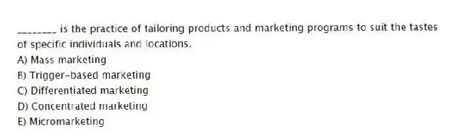 ________ is the practice of tailoring products and marketing programs to suit the tastes of specific individuals and locations.
A) Mass marketing
B) Trigger-based marketing
C) Differentiated marketing
D) Concentrated marketing
E) Micromarketing