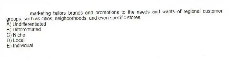 ________ marketing tailors brands and promotions to the needs and wants of regional customer groups, such as cities, neighborhoods, and even specific stores.
A) Undifferentiated
B) Differentiated
C) Niche
D) Local
E) Individual