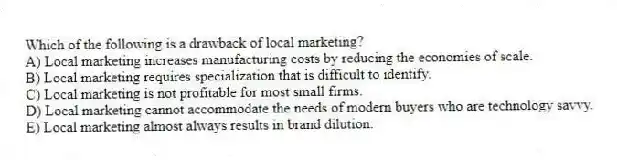 Which of the following is a drawback of local marketing?
A) Local marketing increases manufacturing costs by reducing the economies of scale.
B) Local marketing requires specialization that is difficult to identify.
C) Local marketing is not profitable for most small firms.
D) Local marketing cannot accommodate the needs of modern buyers who are technology savvy.
E) Local marketing almost always results in brand dilution.