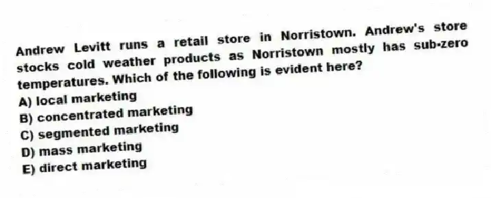 Andrew Levitt runs a retail store in Norristown. Andrew's store stocks cold weather products as Norristown mostly has sub-zero temperatures. Which of the following is evident here?
A) local marketing
B) concentrated marketing
C) segmented marketing
D) mass marketing
E) direct marketing
