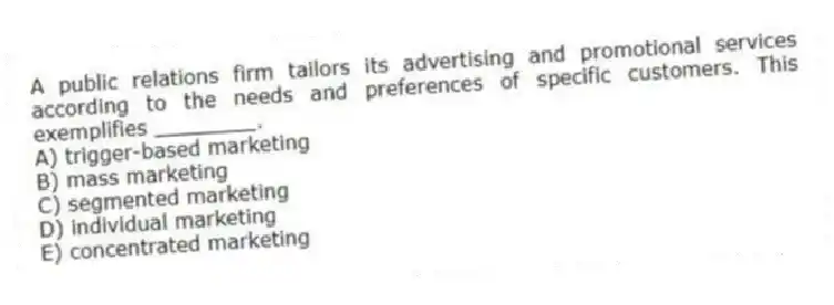 A public relations firm tailors its advertising and promotional services according to the needs and preferences of specific customers. This exemplifies ________.
A) trigger-based marketing
B) mass marketing
C) segmented marketing
D) individual marketing
E) concentrated marketing