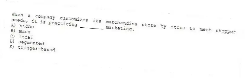 When a company customizes its merchandise store by store to meet shopper needs, it is practicing ________ marketing.
A) niche
B) mass
C) local
D) segmented
E) trigger-based