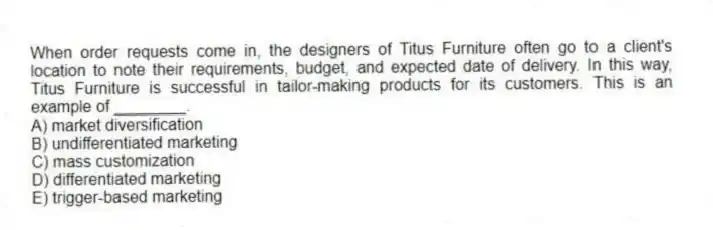 When order requests come in, the designers of Titus Furniture often go to a client's location to note their requirements, budget, and expected date of delivery. In this way, Titus Furniture is successful in tailor-making products for its customers. This is an example of ________.
A) market diversification
B) undifferentiated marketing
C) mass customization
D) differentiated marketing
E) trigger-based marketing