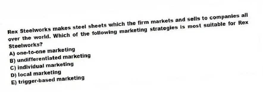 Rex Steelworks makes steel sheets which the firm markets and sells to companies all over the world. Which of the following marketing strategies is most suitable for Rex Steelworks?
A) one-to-one marketing
B) undifferentiated marketing
C) individual marketing
D) local marketing
E) trigger-based marketing