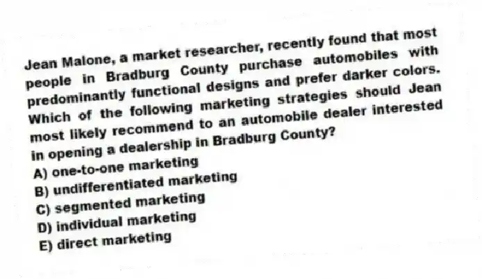 Jean Malone, a market researcher, recently found that most people in Bradburg County purchase automobiles with predominantly functional designs and prefer darker colors. Which of the following marketing strategies should Jean most likely recommend to an automobile dealer interested in opening a dealership in Bradburg County?
A) one-to-one marketing
B) undifferentiated marketing
C) segmented marketing
D) individual marketing
E) direct marketing