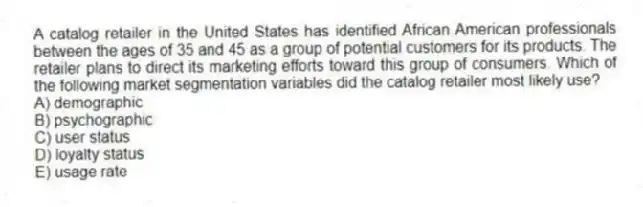 A catalog retailer in the United States has identified African American professionals between the ages of 35 and 45 as a group of potential customers for its products. The retailer plans to direct its marketing efforts toward this group of consumers. Which of the following market segmentation variables did the catalog retailer most likely use?
A) demographic
B) psychographic
C) user status
D) loyalty status
E) usage rate
