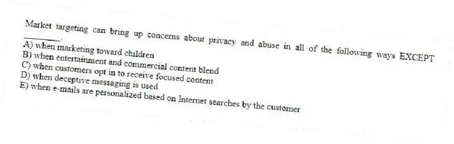 Market targeting can bring up concerns about privacy and abuse in all of the following ways EXCEPT ________.
A) when marketing toward children
B) when entertainment and commercial content blend
C) when customers opt in to receive focused content
D) when deceptive messaging is used
E) when e-mails are personalized based on Internet searches by the customer