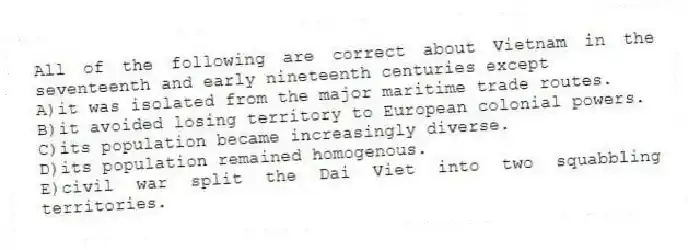 All of the following are correct about Vietnam in the seventeenth and early nineteenth centuries except
A)it was isolated from the major maritime trade routes.
B)it avoided losing territory to European colonial powers.
C)its population became increasingly diverse.
D)its population remained homogenous.
E)civil war split the Dai Viet into two squabbling territories.