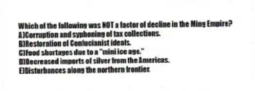 Which of the following was NOT a factor of decline in the Ming Empire?
A)Corruption and syphoning of tax collections.
B)Restoration of Confucianist ideals.
C)Food shortages due to a "mini ice age."
D)Decreased imports of silver from the Americas.
E)Disturbances along the northern frontier.