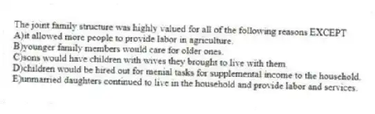 The joint family structure was highly valued for all of the following reasons EXCEPT
A)it allowed more people to provide labor in agriculture.
B)younger family members would care for older ones.
C)sons would have children with wives they brought to live with them.
D)children would be hired out for menial tasks for supplemental income to the household.
E)unmarried daughters continued to live in the household and provide labor and services.