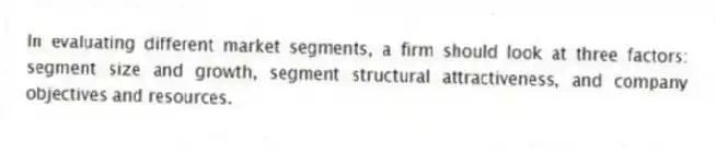 In evaluating different market segments, a firm should look at three factors: segment size and growth, segment structural attractiveness, and company objectives and resources.