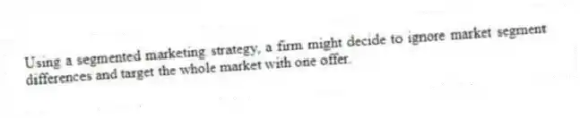 Using a segmented marketing strategy, a firm might decide to ignore market segment differences and target the whole market with one offer.