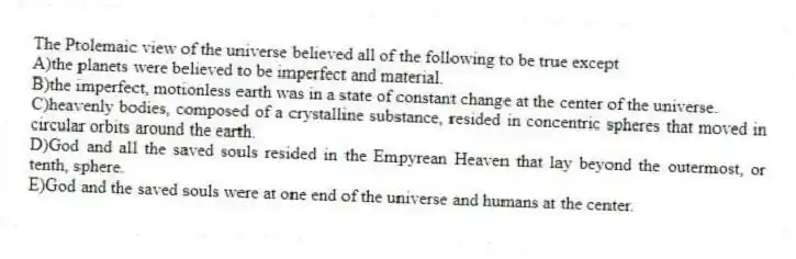 The Ptolemaic view of the universe believed all of the following to be true except
A)the planets were believed to be imperfect and material.
B)the imperfect, motionless earth was in a state of constant change at the center of the universe.
C)heavenly bodies, composed of a crystalline substance, resided in concentric spheres that moved in circular orbits around the earth.
D)God and all the saved souls resided in the Empyrean Heaven that lay beyond the outermost, or tenth, sphere.
E)God and the saved souls were at one end of the universe and humans at the center.