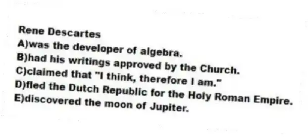 Rene Descartes
A)was the developer of algebra.
B)had his writings approved by the Church.
C)claimed that "I think, therefore I am."
D)fled the Dutch Republic for the Holy Roman Empire.
E)discovered the moon of Jupiter.