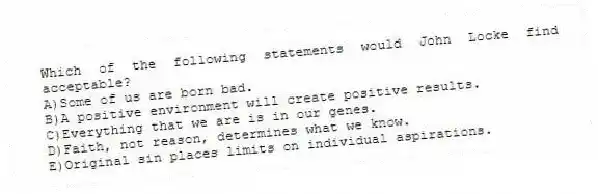 Which of the following statements would John Locke find acceptable?
A)Some of us are born bad.
B)A positive environment will create positive results.
C)Everything that we are is in our genes.
D)Faith, not reason, determines what we know.
E)Original sin places limits on individual aspirations.