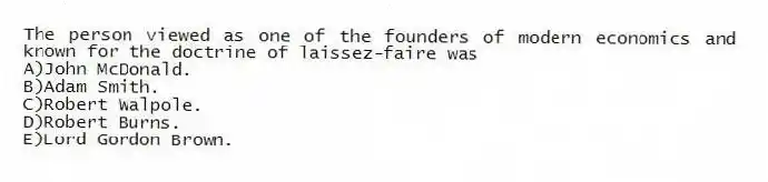 The person viewed as one of the founders of modern economics and known for the doctrine of laissez-faire was
A)John McDonald.
B)Adam Smith.
C)Robert Walpole.
D)Robert Burns.
E)Lord Gordon Brown.